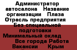 Администратор автосалона › Название организации ­ Плаза › Отрасль предприятия ­ Без специальной подготовки › Минимальный оклад ­ 16 000 - Все города Работа » Вакансии   . Крым,Бахчисарай